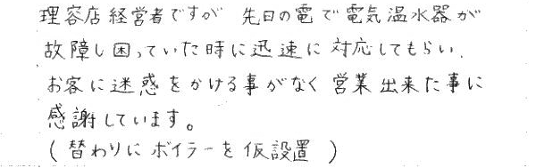 理容店経営ですが、先日の雷で電気温水器が故障し困っていた時に迅速にたいおうしてもらい、お客に迷惑をかける事がなく営業できた事に感謝しています。理容店経営ですが、先日の雷で電気温水器が故障し困っていた時に迅速にたいおうしてもらい、お客に迷惑をかける事がなく営業できた事に感謝しています。（替わりにボイラーを仮設置）