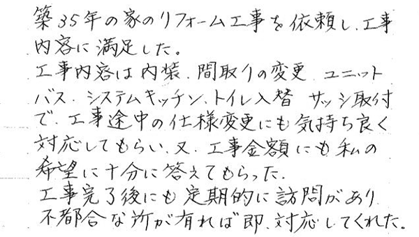 築35年の家のリフォーム工事を依頼し、工事内容に満足した。工事内容は内装、間取り変更、ユニットバス、システムキッチン、トイレ入替、サッシ取付で工事途中の仕様変更にも気持ち良く対応してもらい、又、工事金額にも私の希望に十分こたえてもらった。工事完了後にも定期的に訪問があり、不都合な所が有れば即、対応してくれた。